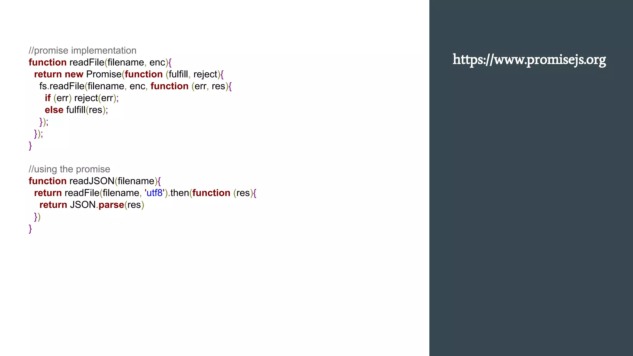//promise implementation
function readFile(filename, enc){
return new Promise(function (fulfill, reject){
fs.readFile(filename, enc, function (err, res){
if (err) reject(err);
else fulfill(res);
});
});
}
//using the promise
function readJSON(filename){
return readFile(filename, 'utf8').then(function (res){
return JSON.parse(res)
})
}
https://www.promisejs.org
 
