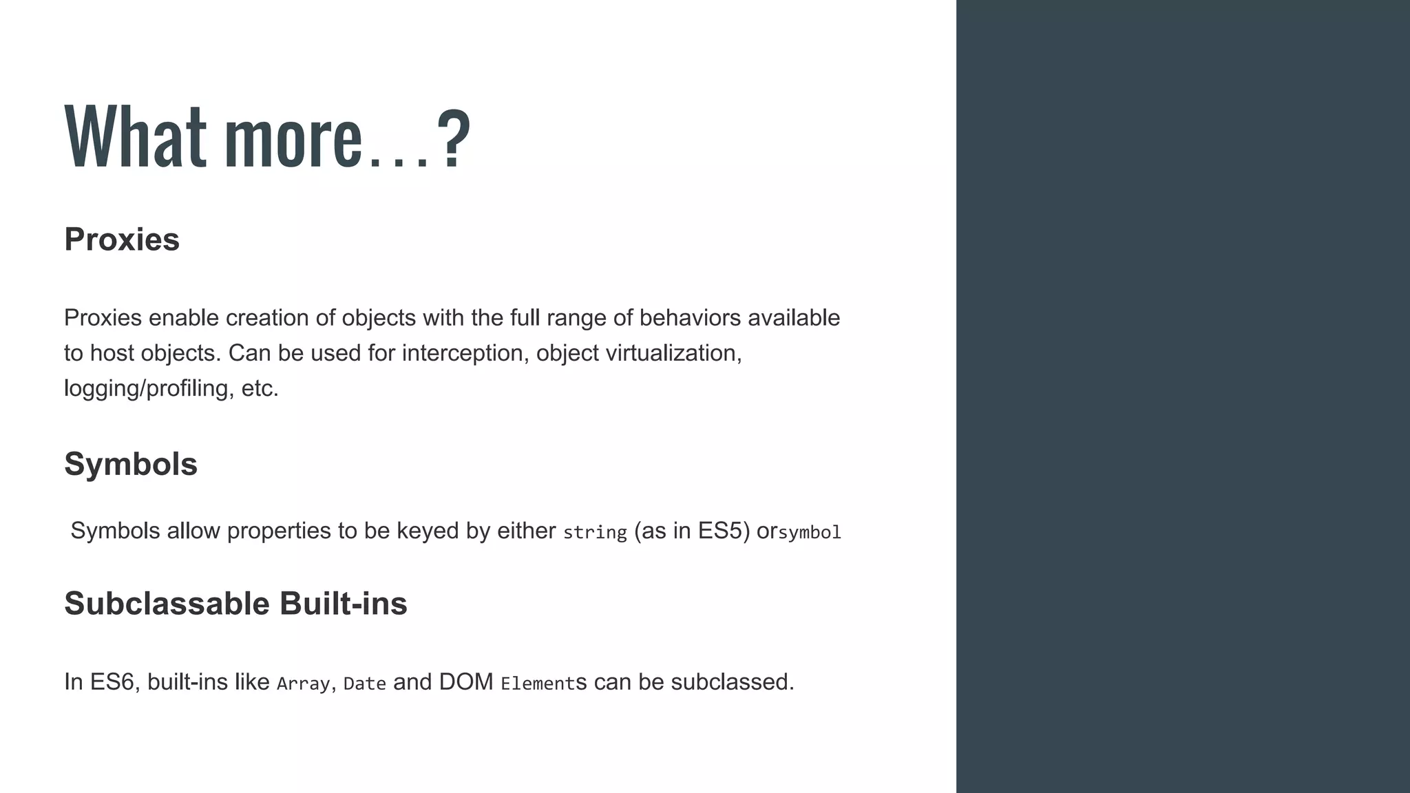 What more…?
Proxies
Proxies enable creation of objects with the full range of behaviors available
to host objects. Can be used for interception, object virtualization,
logging/profiling, etc.
Symbols
Symbols allow properties to be keyed by either string (as in ES5) orsymbol
Subclassable Built-ins
In ES6, built-ins like Array, Date and DOM Elements can be subclassed.
 
