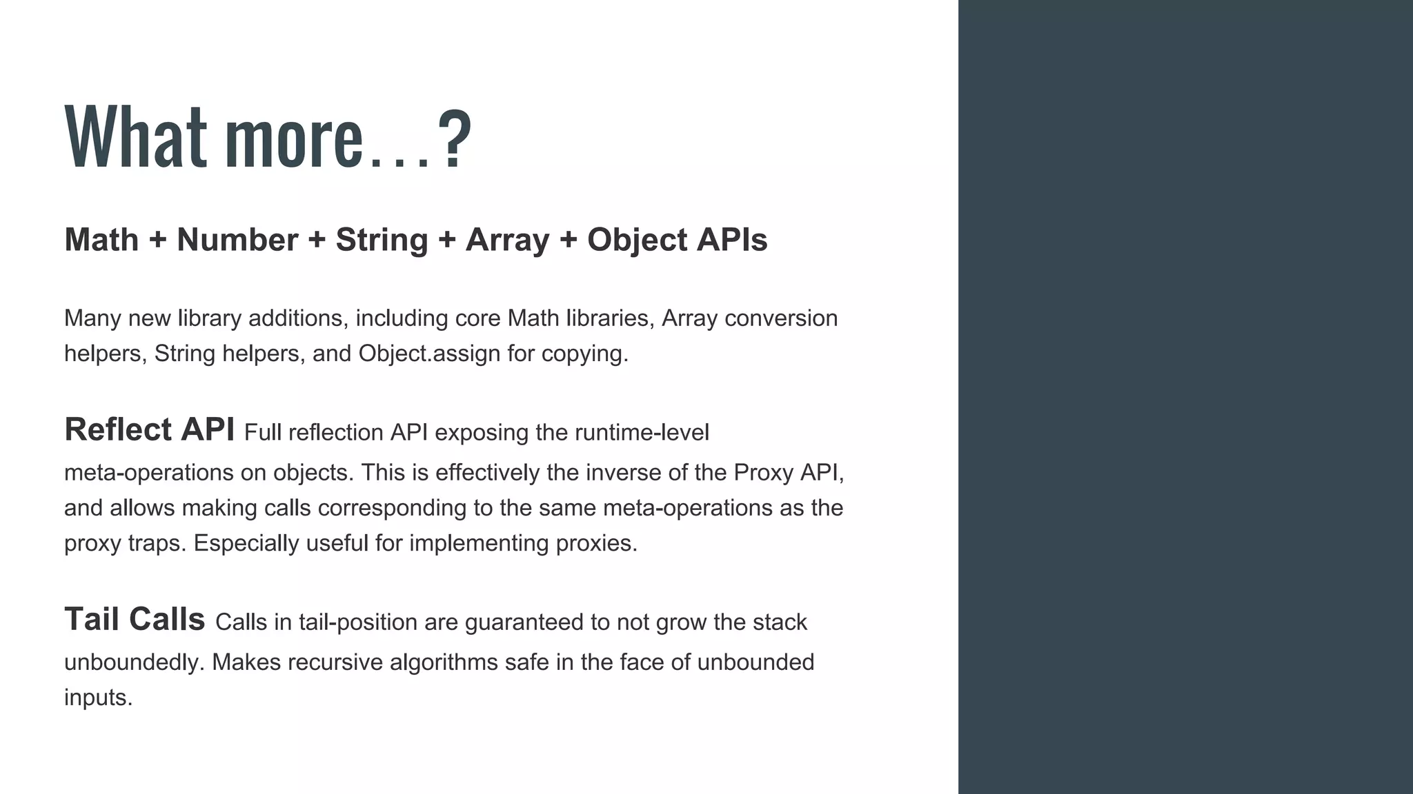 What more…?
Math + Number + String + Array + Object APIs
Many new library additions, including core Math libraries, Array conversion
helpers, String helpers, and Object.assign for copying.
Reflect API Full reflection API exposing the runtime-level
meta-operations on objects. This is effectively the inverse of the Proxy API,
and allows making calls corresponding to the same meta-operations as the
proxy traps. Especially useful for implementing proxies.
Tail Calls Calls in tail-position are guaranteed to not grow the stack
unboundedly. Makes recursive algorithms safe in the face of unbounded
inputs.
 