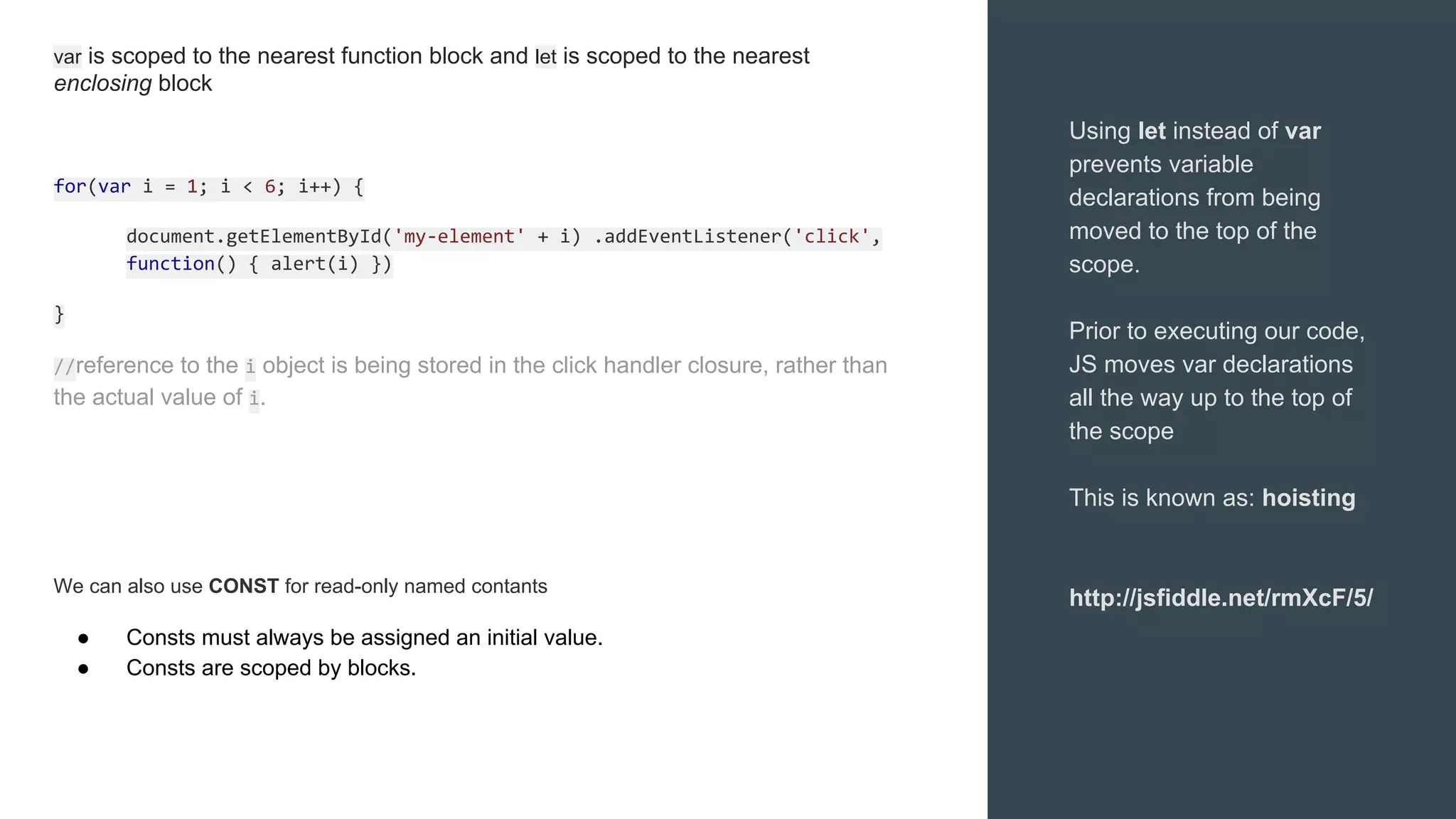 Using let instead of var
prevents variable
declarations from being
moved to the top of the
scope.
Prior to executing our code,
JS moves var declarations
all the way up to the top of
the scope
This is known as: hoisting
http://jsfiddle.net/rmXcF/5/
var is scoped to the nearest function block and let is scoped to the nearest
enclosing block
for(var i = 1; i < 6; i++) {
document.getElementById('my-element' + i) .addEventListener('click',
function() { alert(i) })
}
//reference to the i object is being stored in the click handler closure, rather than
the actual value of i.
We can also use CONST for read-only named contants
● Consts must always be assigned an initial value.
● Consts are scoped by blocks.
 