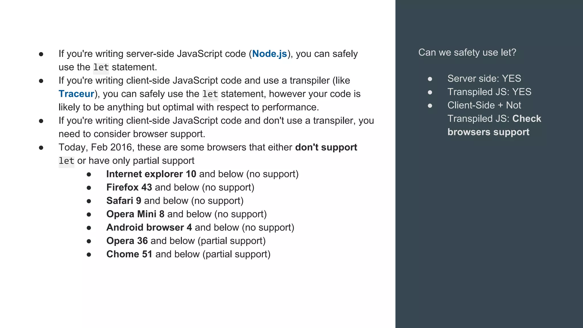 Can we safety use let?
● Server side: YES
● Transpiled JS: YES
● Client-Side + Not
Transpiled JS: Check
browsers support
● If you're writing server-side JavaScript code (Node.js), you can safely
use the let statement.
● If you're writing client-side JavaScript code and use a transpiler (like
Traceur), you can safely use the let statement, however your code is
likely to be anything but optimal with respect to performance.
● If you're writing client-side JavaScript code and don't use a transpiler, you
need to consider browser support.
● Today, Feb 2016, these are some browsers that either don't support
let or have only partial support
● Internet explorer 10 and below (no support)
● Firefox 43 and below (no support)
● Safari 9 and below (no support)
● Opera Mini 8 and below (no support)
● Android browser 4 and below (no support)
● Opera 36 and below (partial support)
● Chome 51 and below (partial support)
 