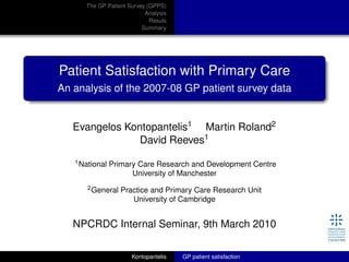 The GP Patient Survey (GPPS)
Analysis
Resuls
Summary
Patient Satisfaction with Primary Care
An analysis of the 2007-08 GP patient survey data
Evangelos Kontopantelis1 Martin Roland2
David Reeves1
1National Primary Care Research and Development Centre
University of Manchester
2General Practice and Primary Care Research Unit
University of Cambridge
NPCRDC Internal Seminar, 9th March 2010
Kontopantelis GP patient satisfaction
 
