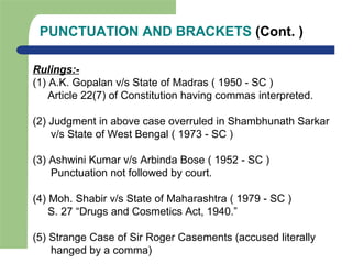 PUNCTUATION AND BRACKETS (Cont. )
Rulings:-
(1) A.K. Gopalan v/s State of Madras ( 1950 - SC )
Article 22(7) of Constitution having commas interpreted.
(2) Judgment in above case overruled in Shambhunath Sarkar
v/s State of West Bengal ( 1973 - SC )
(3) Ashwini Kumar v/s Arbinda Bose ( 1952 - SC )
Punctuation not followed by court.
(4) Moh. Shabir v/s State of Maharashtra ( 1979 - SC )
S. 27 “Drugs and Cosmetics Act, 1940.”
(5) Strange Case of Sir Roger Casements (accused literally
hanged by a comma)
 
