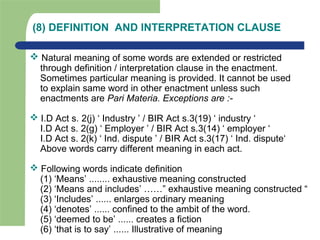 (8) DEFINITION AND INTERPRETATION CLAUSE
 Natural meaning of some words are extended or restricted
through definition / interpretation clause in the enactment.
Sometimes particular meaning is provided. It cannot be used
to explain same word in other enactment unless such
enactments are Pari Materia. Exceptions are :-
 I.D Act s. 2(j) ‘ Industry ’ / BIR Act s.3(19) ‘ industry ‘
I.D Act s. 2(g) ‘ Employer ’ / BIR Act s.3(14) ‘ employer ‘
I.D Act s. 2(k) ‘ Ind. dispute ’ / BIR Act s.3(17) ‘ Ind. dispute‘
Above words carry different meaning in each act.
 Following words indicate definition
(1) ‘Means’ ........ exhaustive meaning constructed
(2) ‘Means and includes’ ……” exhaustive meaning constructed “
(3) ‘Includes’ ...... enlarges ordinary meaning
(4) ‘denotes’ ...... confined to the ambit of the word.
(5) ‘deemed to be’ ...... creates a fiction
(6) ‘that is to say’ ...... Illustrative of meaning
 