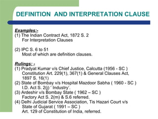 DEFINITION AND INTERPRETATION CLAUSE
Examples:-
(1) The Indian Contract Act, 1872 S. 2
For Interpretation Clauses
(2) IPC S. 6 to 51
Most of which are definition clauses.
Rulings: -
(1) Pradyat Kumar v/s Chief Justice, Calcutta (1956 - SC )
Constitution Art. 229(1), 367(1) & General Clauses Act,
1897 S. 16(1)
(2) State of Bombay v/s Hospital Mazdoor Sabha ( 1960 - SC )
I.D. Act S. 2(j) ‘ Industry’.
(3) Ardeshir v/s Bombay State ( 1962 – SC )
Factory Act S. 2(m) & S.6 referred.
(4) Delhi Judicial Service Association, Tis Hazari Court v/s
State of Gujarat ( 1991 – SC )
Art. 129 of Constitution of India, referred.
 