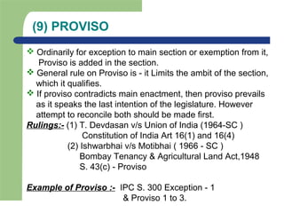 (9) PROVISO
 Ordinarily for exception to main section or exemption from it,
Proviso is added in the section.
 General rule on Proviso is - it Limits the ambit of the section,
which it qualifies.
 If proviso contradicts main enactment, then proviso prevails
as it speaks the last intention of the legislature. However
attempt to reconcile both should be made first.
Rulings:- (1) T. Devdasan v/s Union of India (1964-SC )
Constitution of India Art 16(1) and 16(4)
(2) Ishwarbhai v/s Motibhai ( 1966 - SC )
Bombay Tenancy & Agricultural Land Act,1948
S. 43(c) - Proviso
Example of Proviso :- IPC S. 300 Exception - 1
& Proviso 1 to 3.
 