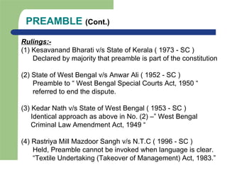 PREAMBLE (Cont.)
Rulings:-
(1) Kesavanand Bharati v/s State of Kerala ( 1973 - SC )
Declared by majority that preamble is part of the constitution
(2) State of West Bengal v/s Anwar Ali ( 1952 - SC )
Preamble to “ West Bengal Special Courts Act, 1950 “
referred to end the dispute.
(3) Kedar Nath v/s State of West Bengal ( 1953 - SC )
Identical approach as above in No. (2) –” West Bengal
Criminal Law Amendment Act, 1949 “
(4) Rastriya Mill Mazdoor Sangh v/s N.T.C ( 1996 - SC )
Held, Preamble cannot be invoked when language is clear.
“Textile Undertaking (Takeover of Management) Act, 1983.”
 