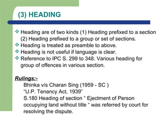 (3) HEADING
 Heading are of two kinds (1) Heading prefixed to a section
(2) Heading prefixed to a group or set of sections.
 Heading is treated as preamble to above.
 Heading is not useful if language is clear.
 Reference to IPC S. 299 to 348. Various heading for
group of offences in various section.
Rulings:-
Bhinka v/s Charan Sing (1959 - SC )
“U.P. Tenancy Act, 1939”
S.180 Heading of section “ Ejectment of Person
occupying land without title “ was referred by court for
resolving the dispute.
 