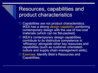Resources, capabilities and product characteristics Capabilities are not product characteristics.  IKEA has a strong  design capability  combining contemporary design with the use of low-cost materials (which can be flat-packed). IKEA’s contemporary design capabilities contribute to its distinctive competence in ‘efficiency’ alongside other key resources and capabilities (such as customer orientated-culture and supply chain management skills). Exercise : Identify Belo’s Resources and Capabilities. 