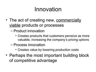 Innovation The act of creating new,  commercially viable  products or processes Product innovation Creates products that customers perceive as more valuable, increasing the company’s pricing options Process innovation Creates value by lowering production costs Perhaps the most important building block of competitive advantage 