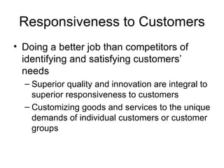 Responsiveness to Customers Doing a better job than competitors of identifying and satisfying customers’ needs Superior quality and innovation are integral to superior responsiveness to customers Customizing goods and services to the unique demands of individual customers or customer groups 