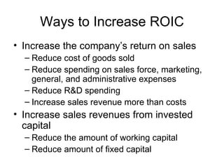 Ways to Increase ROIC Increase the company’s return on sales Reduce cost of goods sold Reduce spending on sales force, marketing, general, and administrative expenses Reduce R&D spending Increase sales revenue more than costs Increase sales revenues from invested capital Reduce the amount of working capital Reduce amount of fixed capital 