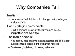 Why Companies Fail Inertia Companies find it difficult to change their strategies and structures Prior strategic commitments Limit a company’s ability to imitate and cause competitive disadvantage The Icarus paradox A company can become so specialized based on past success that it loses sight of market realities Craftsmen, builders, pioneers, salesmen 