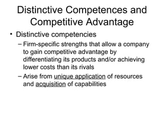 Distinctive Competences and Competitive Advantage Distinctive competencies Firm-specific strengths that allow a company to gain competitive advantage by differentiating its products and/or achieving lower costs than its rivals Arise from  unique application  of resources and  acquisition  of capabilities 