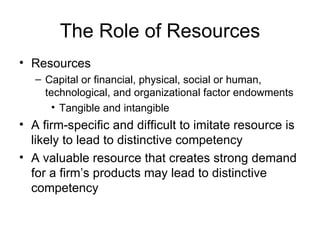 The Role of Resources Resources Capital or financial, physical, social or human, technological, and organizational factor endowments Tangible and intangible A firm-specific and difficult to imitate resource is likely to lead to distinctive competency A valuable resource that creates strong demand for a firm’s products may lead to distinctive competency 