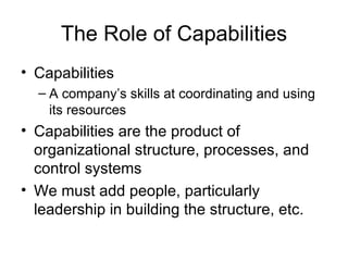The Role of Capabilities Capabilities A company’s skills at coordinating and using its resources Capabilities are the product of organizational structure, processes, and control systems We must add people, particularly leadership in building the structure, etc. 