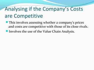 Analysing if the Company’s Costs
are Competitive
This involves assessing whether a company’s prices
and costs are competitive with those of its close rivals.
Involves the use of the Value Chain Analysis.
 