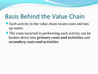 Basis Behind the Value Chain
Each activity in the value chain incurs costs and ties
up assets.
The costs incurred in performing each activity can be
broken down into primary costs and activities and
secondary costs and activities.
 