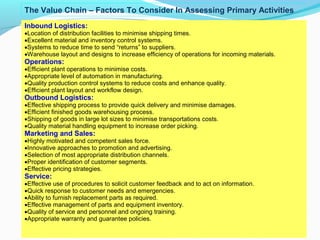 18
Inbound Logistics:
•Location of distribution facilities to minimise shipping times.
•Excellent material and inventory control systems.
•Systems to reduce time to send “returns” to suppliers.
•Warehouse layout and designs to increase efficiency of operations for incoming materials.
Operations:
•Efficient plant operations to minimise costs.
•Appropriate level of automation in manufacturing.
•Quality production control systems to reduce costs and enhance quality.
•Efficient plant layout and workflow design.
Outbound Logistics:
•Effective shipping process to provide quick delivery and minimise damages.
•Efficient finished goods warehousing process.
•Shipping of goods in large lot sizes to minimise transportations costs.
•Quality material handling equipment to increase order picking.
Marketing and Sales:
•Highly motivated and competent sales force.
•Innovative approaches to promotion and advertising.
•Selection of most appropriate distribution channels.
•Proper identification of customer segments.
•Effective pricing strategies.
Service:
•Effective use of procedures to solicit customer feedback and to act on information.
•Quick response to customer needs and emergencies.
•Ability to furnish replacement parts as required.
•Effective management of parts and equipment inventory.
•Quality of service and personnel and ongoing training.
•Appropriate warranty and guarantee policies.
The Value Chain – Factors To Consider In Assessing Primary Activities
 