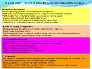 19
General Administration:
•Effective planning systems to attain overall goals and objectives.
•Ability of top management to anticipate and act on key environmental trends and events.
•Ability to obtain low cost funds for capital expenditures and working capital.
•Excellent relationships with diverse stakeholder groups.
•Ability to coordinate and integrate activities across the “value system”.
•Highly visible to inculcate organisational culture, reputation and values.
Human Resource Management:
•Effective recruiting, development and retention mechanisms for employees.
•Quality relations with trade unions.
•Quality work environment to maximise overall employee performance and minimise absenteeism.
•Reward and incentive programmes to motivate all employees.
Technology Development:
•Effective research and development activities for process and product initiatives.
•Positive collaborative relationships between R&D and other departments.
•State-of-the art activities and equipment.
•Culture to enhance creativity and innovation.
•Excellent professional qualifications of personnel.
•Ability to meet critical deadlines.
Procurement:
•Procurement of raw material inputs to optimise quality, and speed and to minimise the associated costs.
•Development of collaborative “win-win” relationships with suppliers.
•Effective procedures to purchase advertising and media services.
•Analysis and selection of alternate sources of inputs to minimise dependence on one supplier.
•Ability to make proper lease versus buy decisions.
The Value Chain – Factors To Consider In Assessing Secondary Activities
 