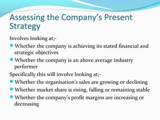 Assessing the Company’s Present
Strategy
Involves looking at;-
Whether the company is achieving its stated financial and
strategic objectives
Whether the company is an above average industry
performer
Specifically this will involve looking at;-
Whether the organisation’s sales are growing or declining
Whether market share is rising, falling or remaining stable
Whether the company’s profit margins are increasing or
decreasing
 
