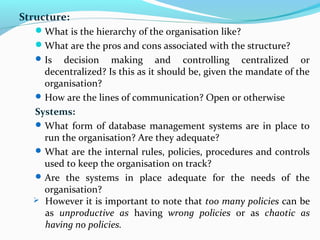 Structure:
What is the hierarchy of the organisation like?
What are the pros and cons associated with the structure?
Is decision making and controlling centralized or
decentralized? Is this as it should be, given the mandate of the
organisation?
How are the lines of communication? Open or otherwise
Systems:
What form of database management systems are in place to
run the organisation? Are they adequate?
What are the internal rules, policies, procedures and controls
used to keep the organisation on track?
Are the systems in place adequate for the needs of the
organisation?
 However it is important to note that too many policies can be
as unproductive as having wrong policies or as chaotic as
having no policies.
 