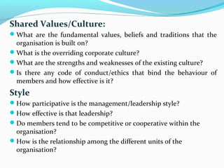 Shared Values/Culture:
What are the fundamental values, beliefs and traditions that the
organisation is built on?
What is the overriding corporate culture?
What are the strengths and weaknesses of the existing culture?
Is there any code of conduct/ethics that bind the behaviour of
members and how effective is it?
Style
How participative is the management/leadership style?
How effective is that leadership?
Do members tend to be competitive or cooperative within the
organisation?
How is the relationship among the different units of the
organisation?
 