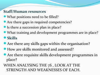 Staff/Human resources
What positions need to be filled?
Are there gaps in required competencies?
Is there a succession plan in place?
What training and development programmes are in place?
Skills
Are there any skills gaps within the organisation?
How are skills monitored and assessed?
Are there requisite skills development programmes in
place?
WHEN ANALYSING THE 7S , LOOK AT THE
STRENGTH AND WEAKNESSES OF EACH.
 