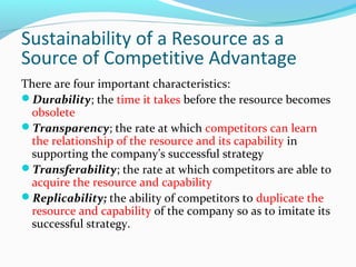 Sustainability of a Resource as a
Source of Competitive Advantage
There are four important characteristics:
Durability; the time it takes before the resource becomes
obsolete
Transparency; the rate at which competitors can learn
the relationship of the resource and its capability in
supporting the company’s successful strategy
Transferability; the rate at which competitors are able to
acquire the resource and capability
Replicability; the ability of competitors to duplicate the
resource and capability of the company so as to imitate its
successful strategy.
 