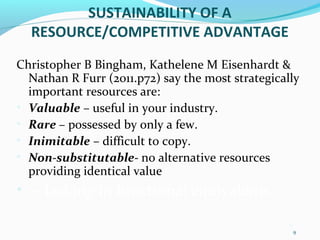 9
9
SUSTAINABILITY OF A
RESOURCE/COMPETITIVE ADVANTAGE
Christopher B Bingham, Kathelene M Eisenhardt &
Nathan R Furr (2011.p72) say the most strategically
important resources are:
• Valuable – useful in your industry.
• Rare – possessed by only a few.
• Inimitable – difficult to copy.
• Non-substitutable- no alternative resources
providing identical value
• – lacking in functional equivalents
 