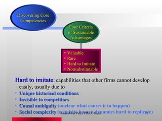 Hard to imitate :  capabilities that other firms cannot develop easily, usually due to Unique historical conditions Invisible to competitors Causal ambiguity  (unclear what causes it to happen) Social complexity  (requisite human dynamics hard to replicate) Rameshwar Patel, PIM, Udaipur Four Criteria of Sustainable Advantages Valuable Rare Hard to Imitate Nonsubstitutable Discovering Core Competencies 