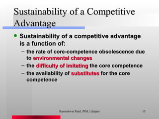Sustainability of a Competitive Advantage Sustainability of a competitive advantage is a function of: the rate of core-competence obsolescence due to  environmental changes the  difficulty of imitating  the core competence the availability of  substitutes  for the core competence Rameshwar Patel, PIM, Udaipur 