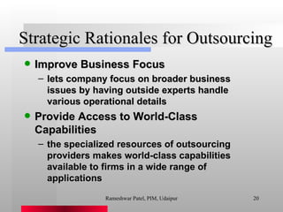 Strategic Rationales for Outsourcing Improve Business Focus lets company focus on broader business issues by having outside experts handle various operational details Provide Access to World-Class Capabilities the specialized resources of outsourcing providers makes world-class capabilities available to firms in a wide range of applications Rameshwar Patel, PIM, Udaipur 
