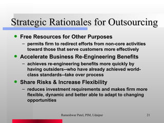 Strategic Rationales for Outsourcing Free Resources for Other Purposes permits firm to redirect efforts from non-core activities toward those that serve customers more effectively Accelerate Business Re-Engineering Benefits achieves re-engineering benefits more quickly by having outsiders--who have already achieved world-class standards--take over process Share Risks & Increase Flexibility reduces investment requirements and makes firm more flexible, dynamic and better able to adapt to changing opportunities Rameshwar Patel, PIM, Udaipur 