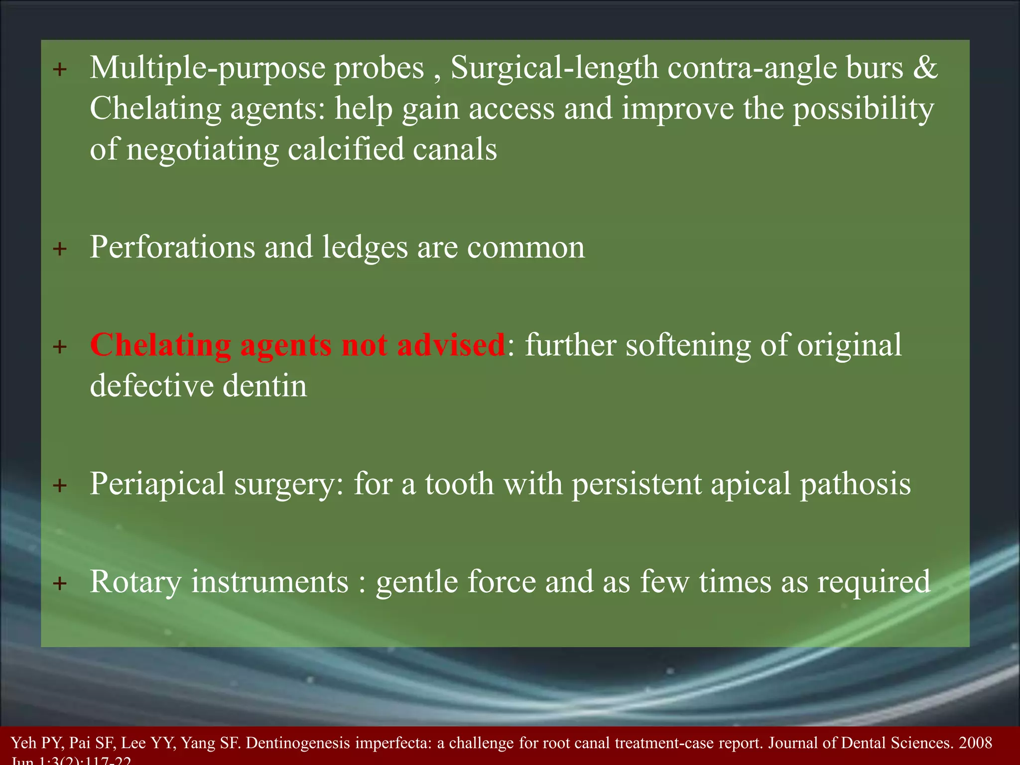+ Multiple-purpose probes , Surgical-length contra-angle burs &
Chelating agents: help gain access and improve the possibility
of negotiating calcified canals
+ Perforations and ledges are common
+ Chelating agents not advised: further softening of original
defective dentin
+ Periapical surgery: for a tooth with persistent apical pathosis
+ Rotary instruments : gentle force and as few times as required
Yeh PY, Pai SF, Lee YY, Yang SF. Dentinogenesis imperfecta: a challenge for root canal treatment-case report. Journal of Dental Sciences. 2008
 