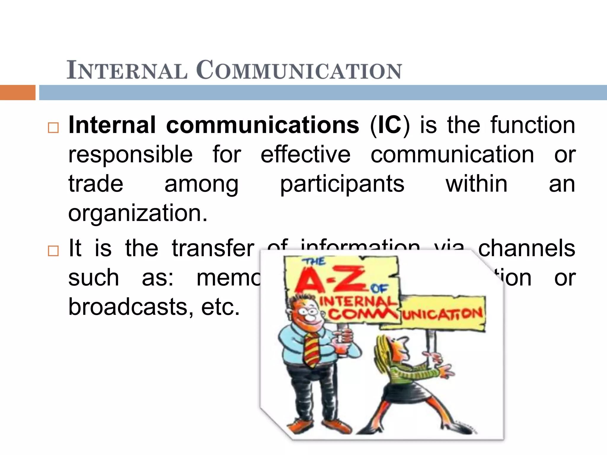  Internal communications (IC) is the function
responsible for effective communication or
trade among participants within an
organization.
 It is the transfer of information via channels
such as: memos, intranet, publication or
broadcasts, etc.
 