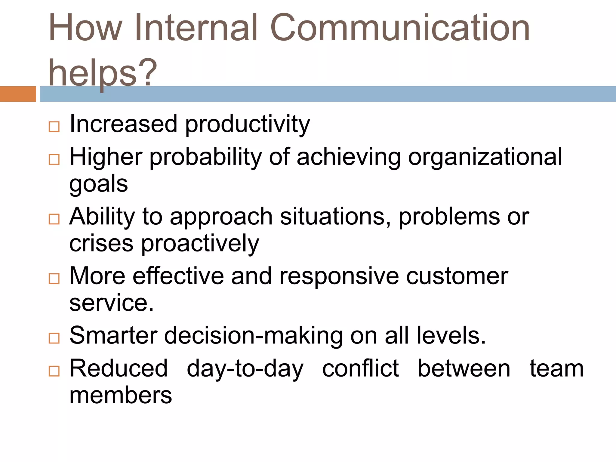 How Internal Communication
helps?
 Increased productivity
 Higher probability of achieving organizational
goals
 Ability to approach situations, problems or
crises proactively
 More effective and responsive customer
service.
 Smarter decision-making on all levels.
 Reduced day-to-day conflict between team
members
 