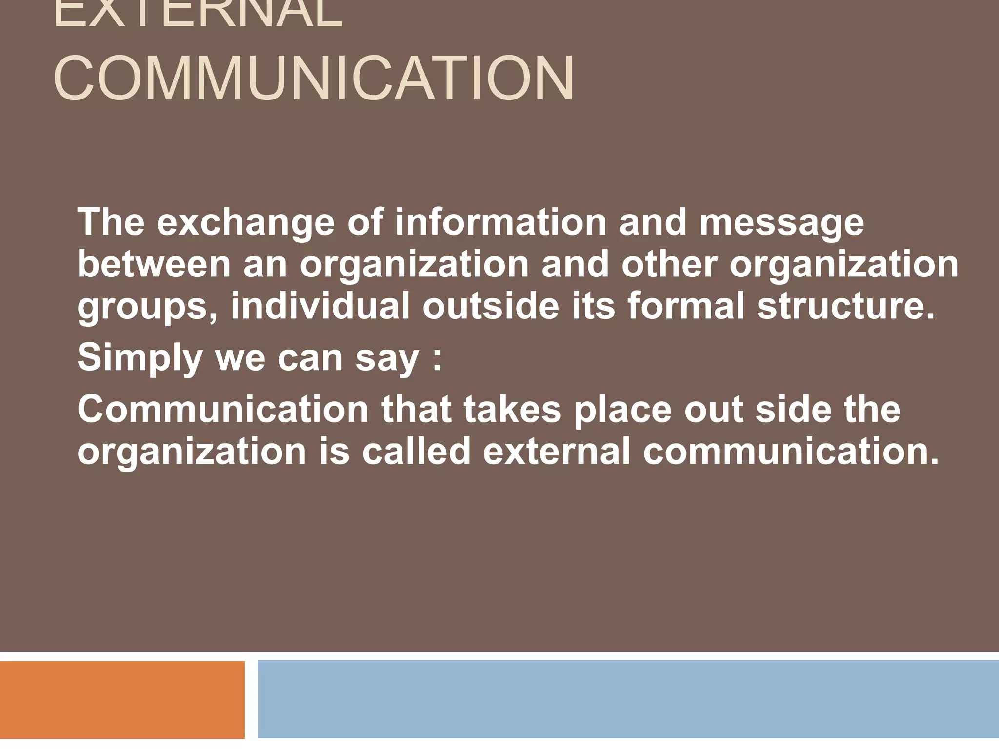 EXTERNAL
COMMUNICATION
The exchange of information and message
between an organization and other organization
groups, individual outside its formal structure.
Simply we can say :
Communication that takes place out side the
organization is called external communication.
 