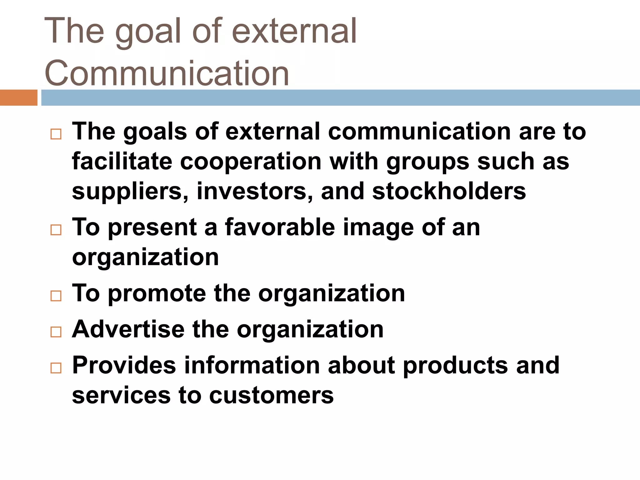 The goal of external
Communication
 The goals of external communication are to
facilitate cooperation with groups such as
suppliers, investors, and stockholders
 To present a favorable image of an
organization
 To promote the organization
 Advertise the organization
 Provides information about products and
services to customers
 