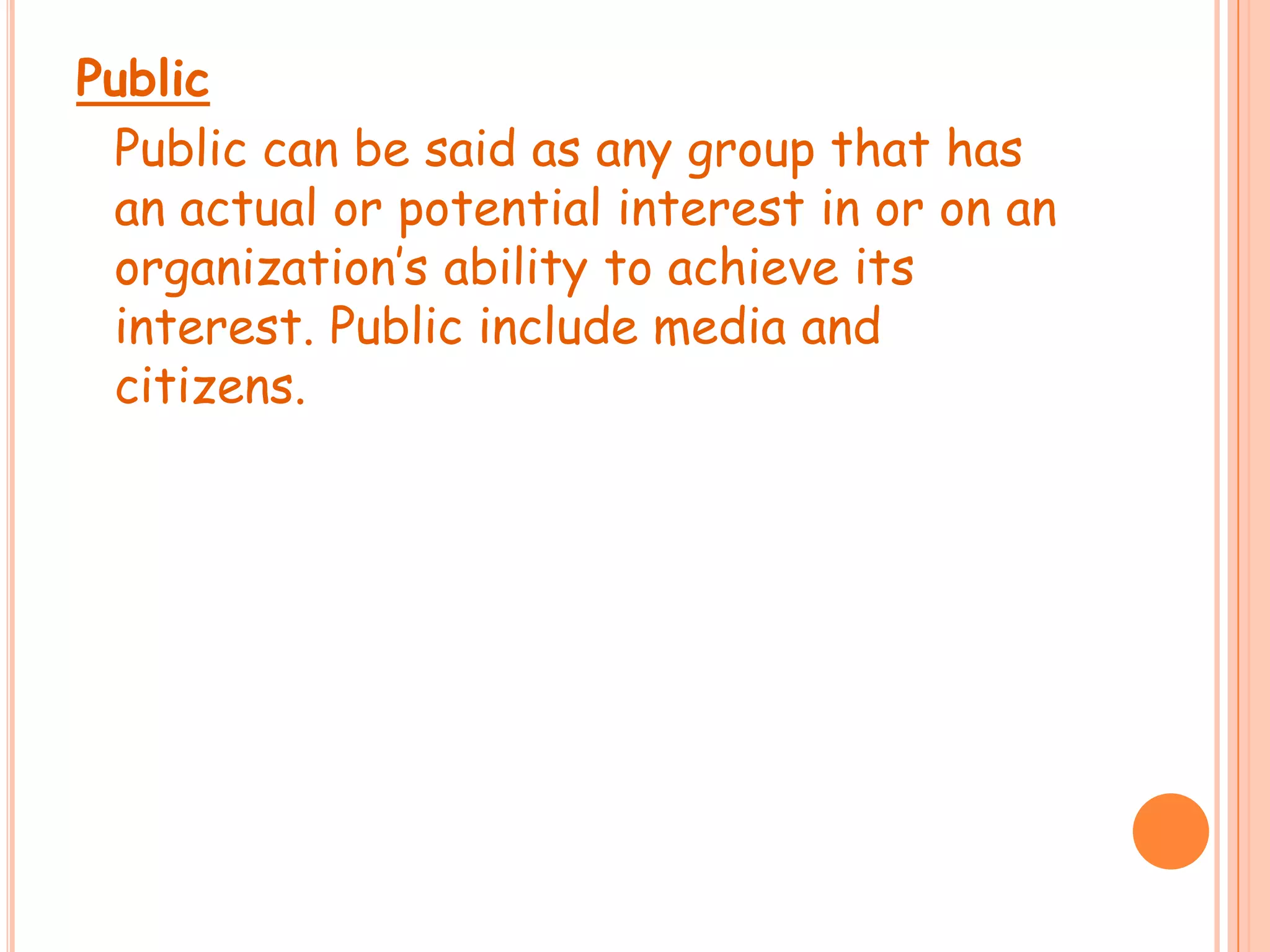 Public	Public can be said as any group that has an actual or potential interest in or on an organization’s ability to achieve its interest. Public include media and citizens.