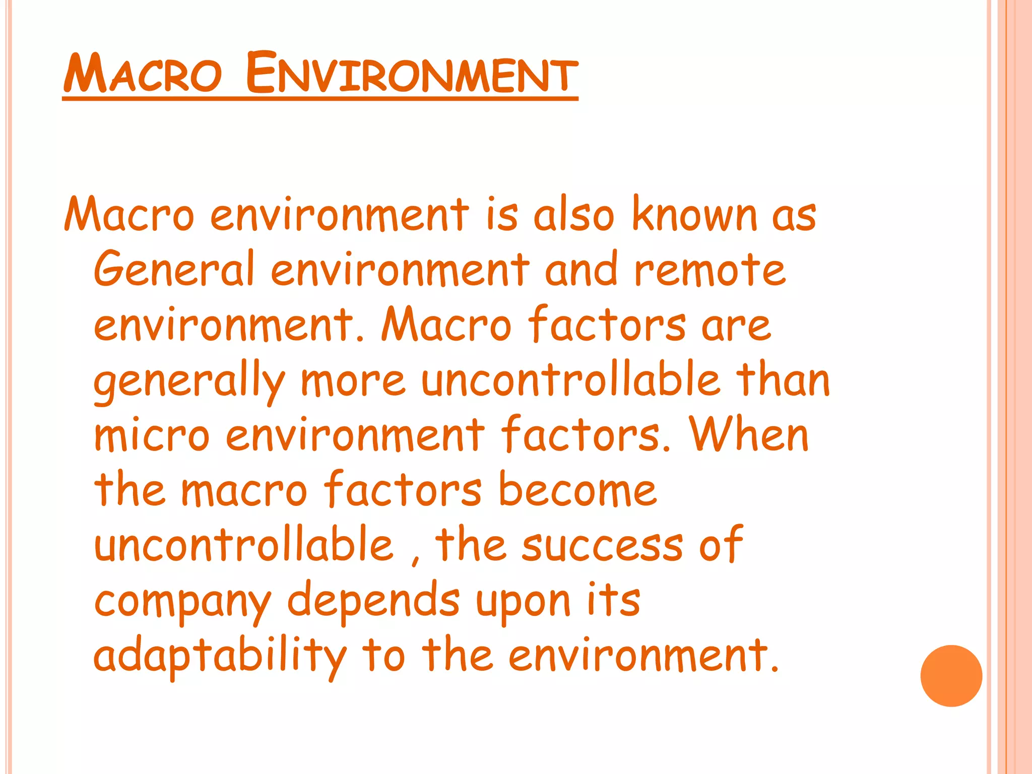 Macro Environment Macro environment is also known as General environment and remote environment. Macro factors are generally more uncontrollable than micro environment factors. When the macro factors become uncontrollable , the success of company depends upon its adaptability to the environment.