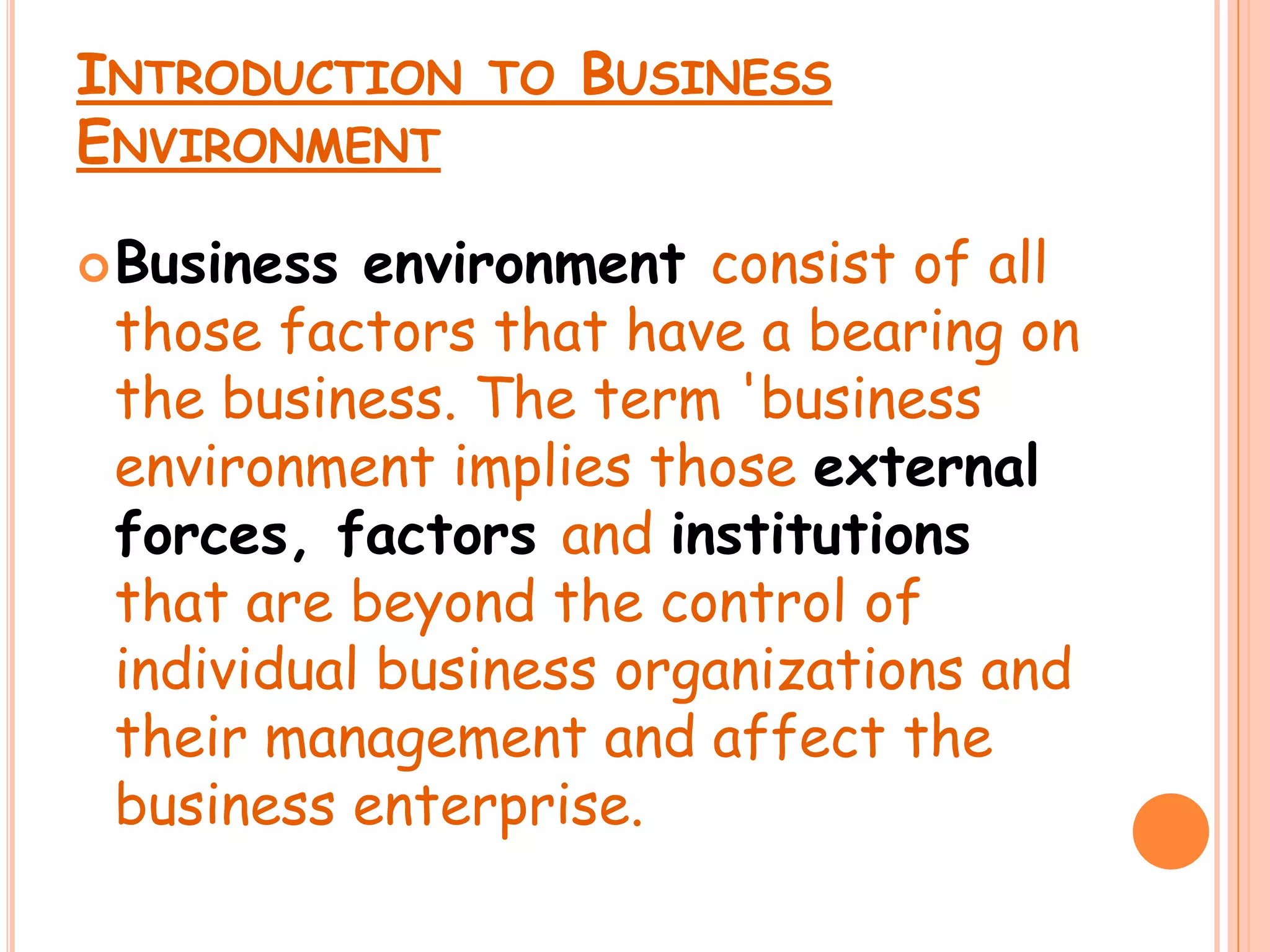 Introduction to Business Environment Business environment consist of all those factors that have a bearing on the business. The term 'business environment implies those external forces, factorsand institutionsthat are beyond the control of individual business organizations and their management and affect the business enterprise.