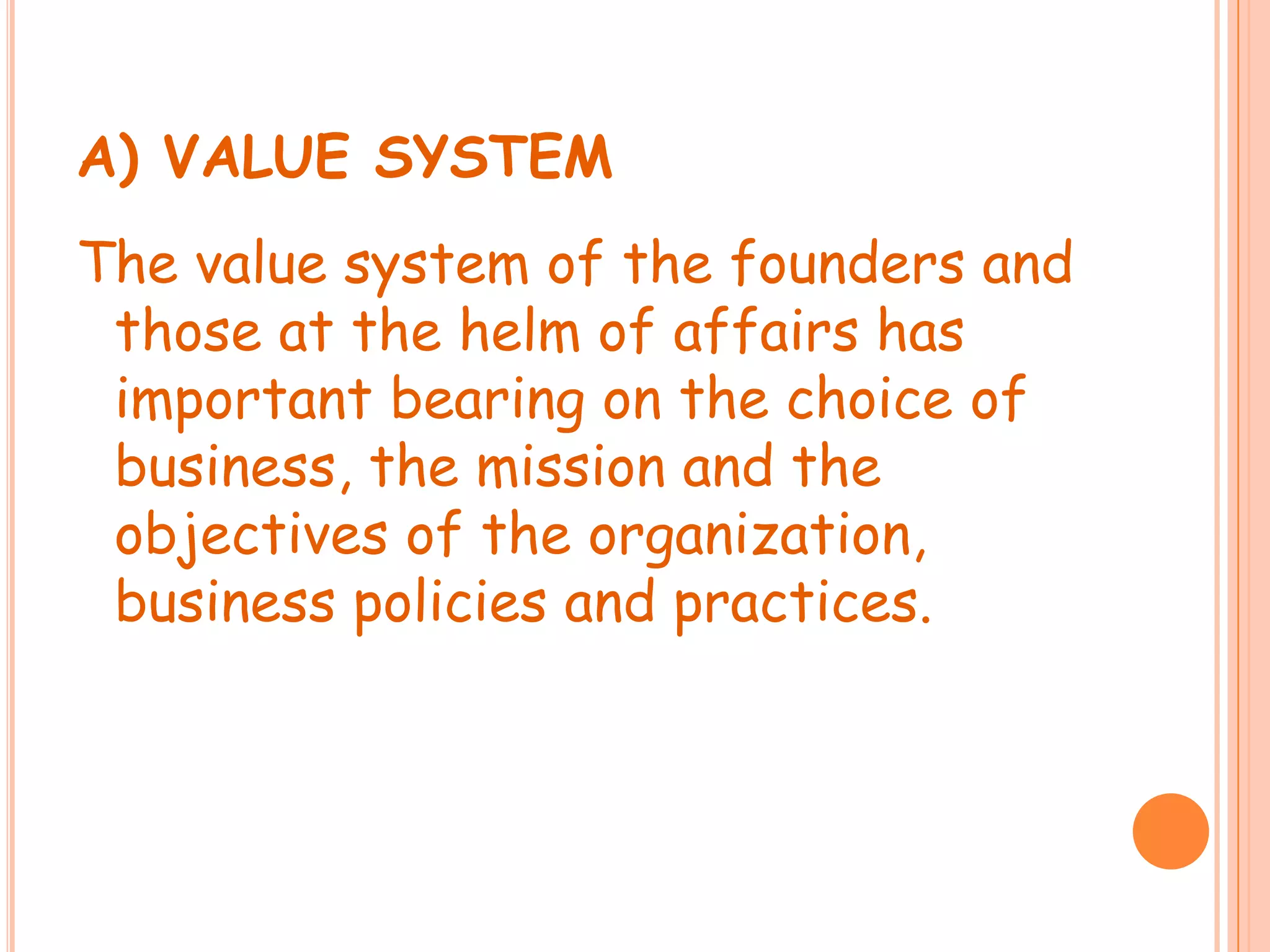 A) VALUE SYSTEMThe value system of the founders and those at the helm of affairs has important bearing on the choice of business, the mission and the objectives of the organization, business policies and practices.