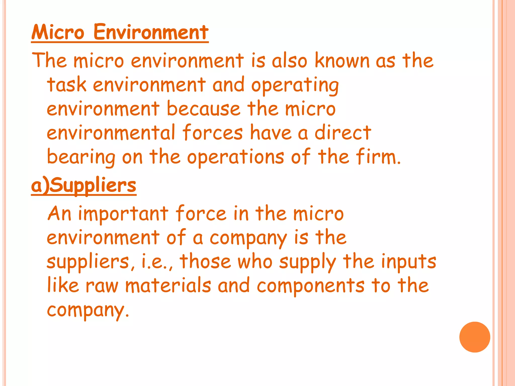 Micro Environment
The micro environment is also known as the
task environment and operating
environment because the micro
environmental forces have a direct
bearing on the operations of the firm.
a)Suppliers
An important force in the micro
environment of a company is the
suppliers, i.e., those who supply the inputs
like raw materials and components to the
company.