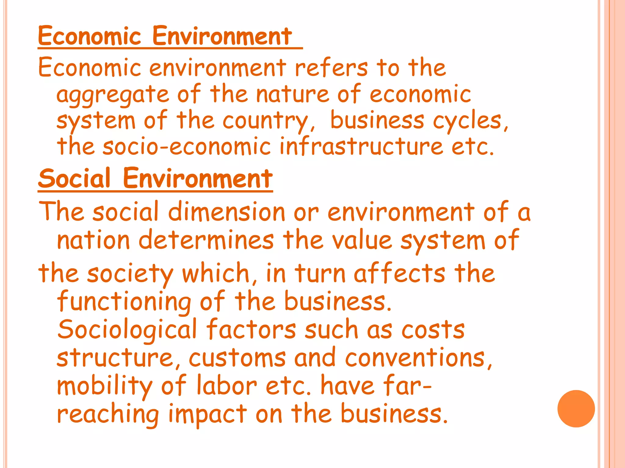 Economic Environment
Economic environment refers to the
aggregate of the nature of economic
system of the country, business cycles,
the socio-economic infrastructure etc.
Social Environment
The social dimension or environment of a
nation determines the value system of
the society which, in turn affects the
functioning of the business.
Sociological factors such as costs
structure, customs and conventions,
mobility of labor etc. have farreaching impact on the business.