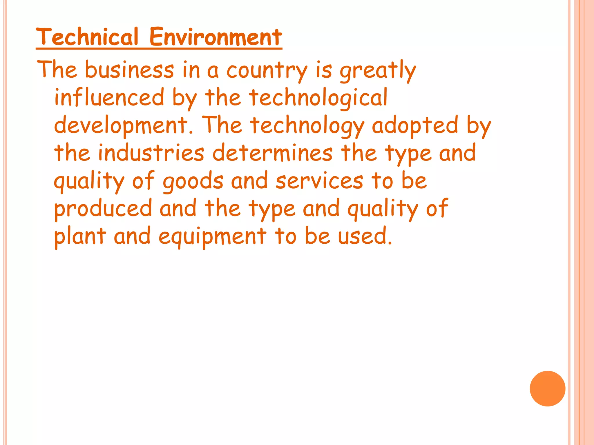 Technical Environment
The business in a country is greatly
influenced by the technological
development. The technology adopted by
the industries determines the type and
quality of goods and services to be
produced and the type and quality of
plant and equipment to be used.