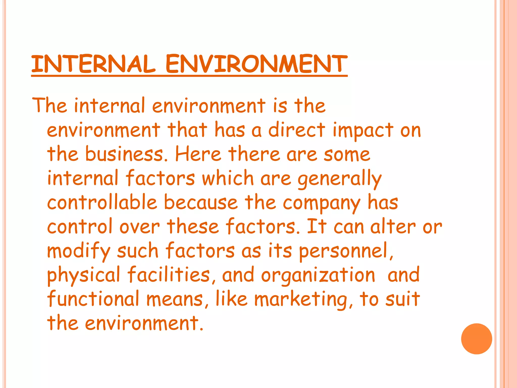 INTERNAL ENVIRONMENT
The internal environment is the
environment that has a direct impact on
the business. Here there are some
internal factors which are generally
controllable because the company has
control over these factors. It can alter or
modify such factors as its personnel,
physical facilities, and organization and
functional means, like marketing, to suit
the environment.