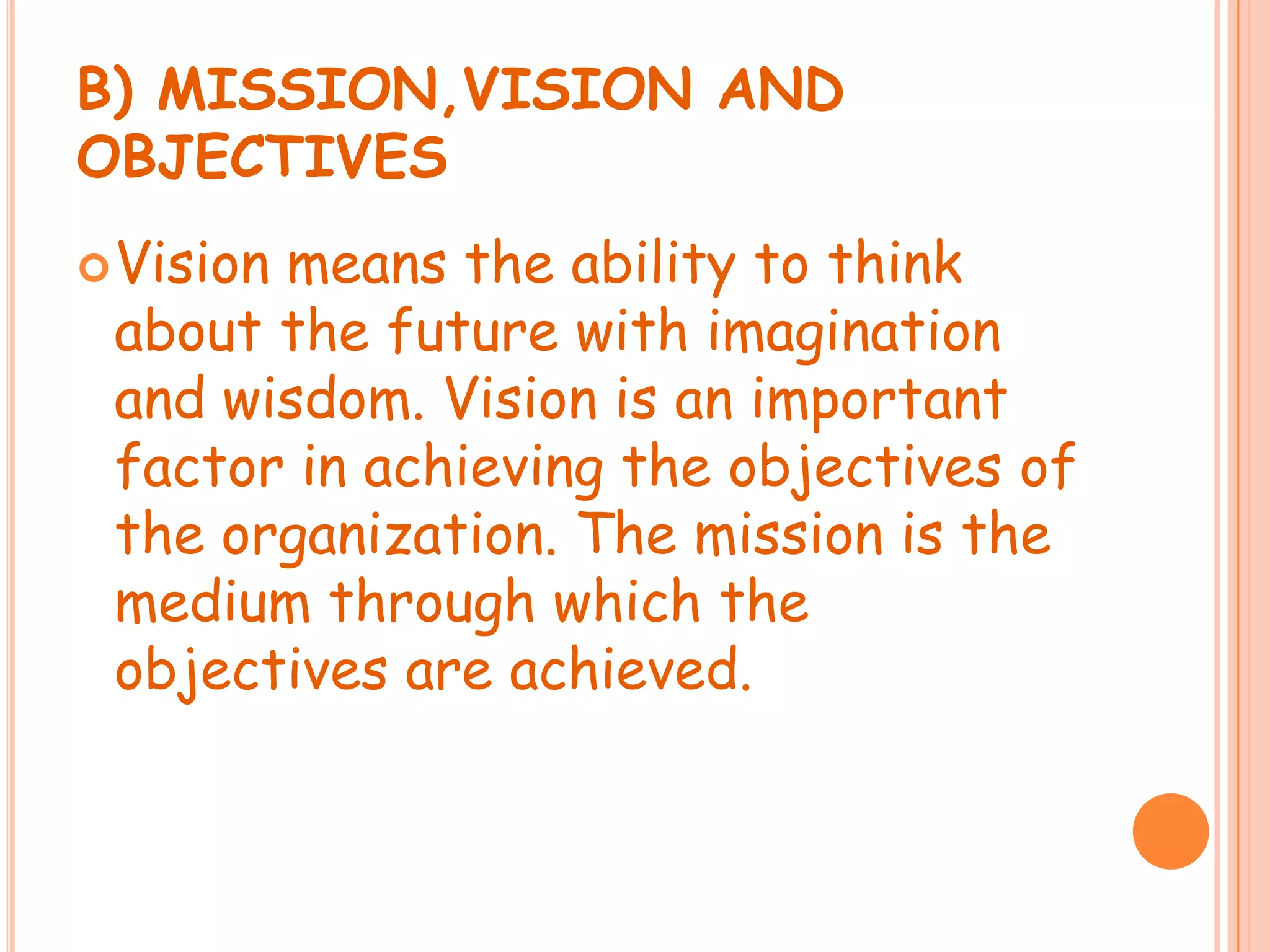 B) MISSION,VISION AND
OBJECTIVES
Vision
means the ability to think
about the future with imagination
and wisdom. Vision is an important
factor in achieving the objectives of
the organization. The mission is the
medium through which the
objectives are achieved.