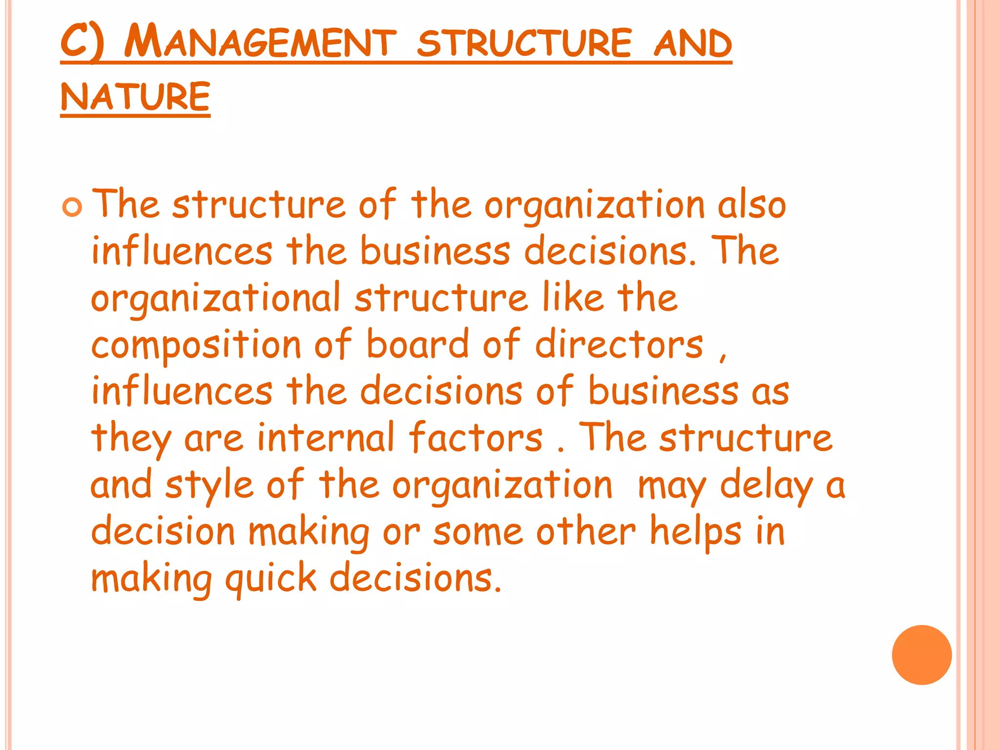 C) MANAGEMENT STRUCTURE AND
NATURE
 The structure of the organization also
influences the business decisions. The
organizational structure like the
composition of board of directors ,
influences the decisions of business as
they are internal factors . The structure
and style of the organization may delay a
decision making or some other helps in
making quick decisions.
 
