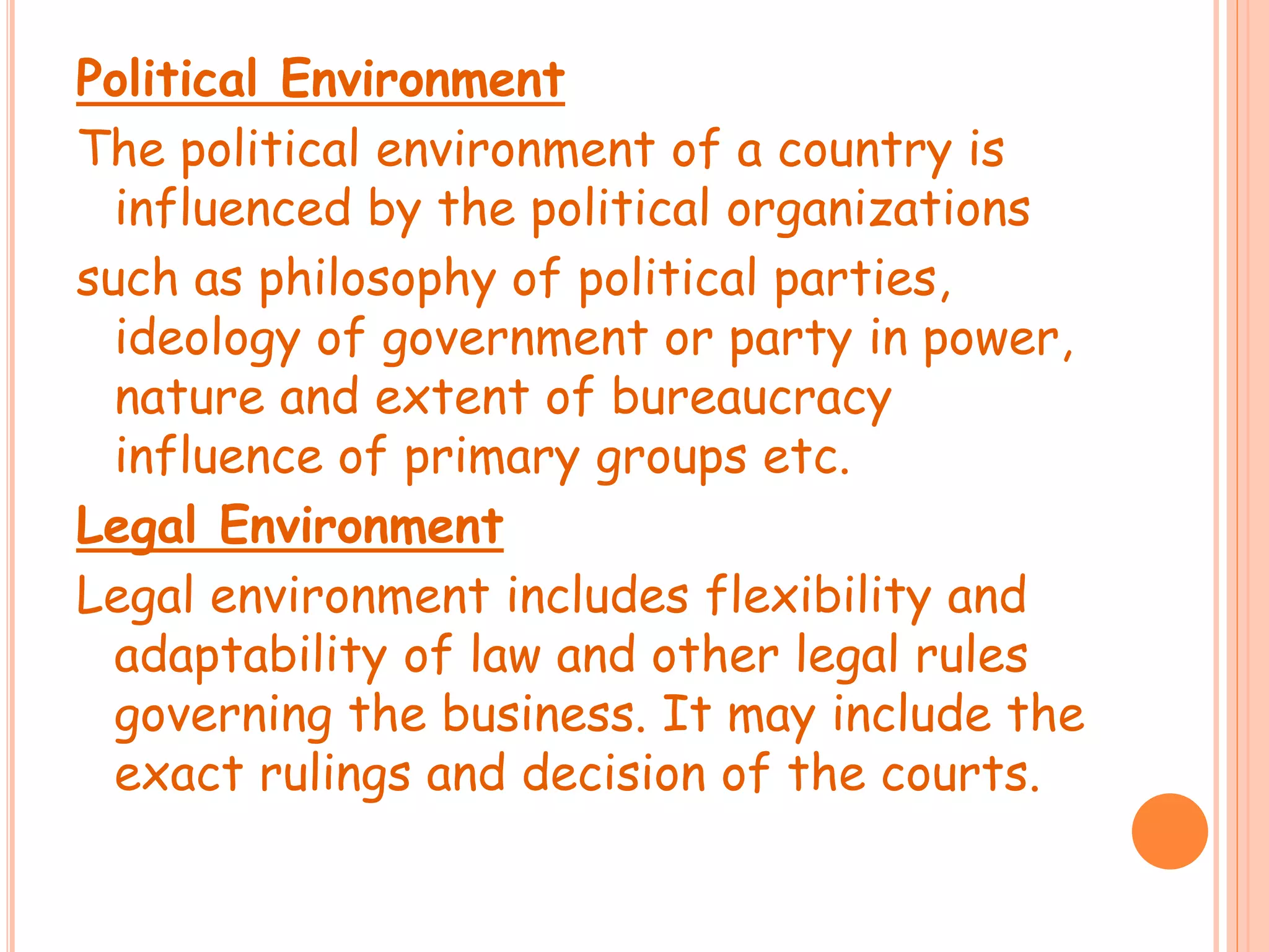 Political Environment
The political environment of a country is
influenced by the political organizations
such as philosophy of political parties,
ideology of government or party in power,
nature and extent of bureaucracy
influence of primary groups etc.
Legal Environment
Legal environment includes flexibility and
adaptability of law and other legal rules
governing the business. It may include the
exact rulings and decision of the courts.
 